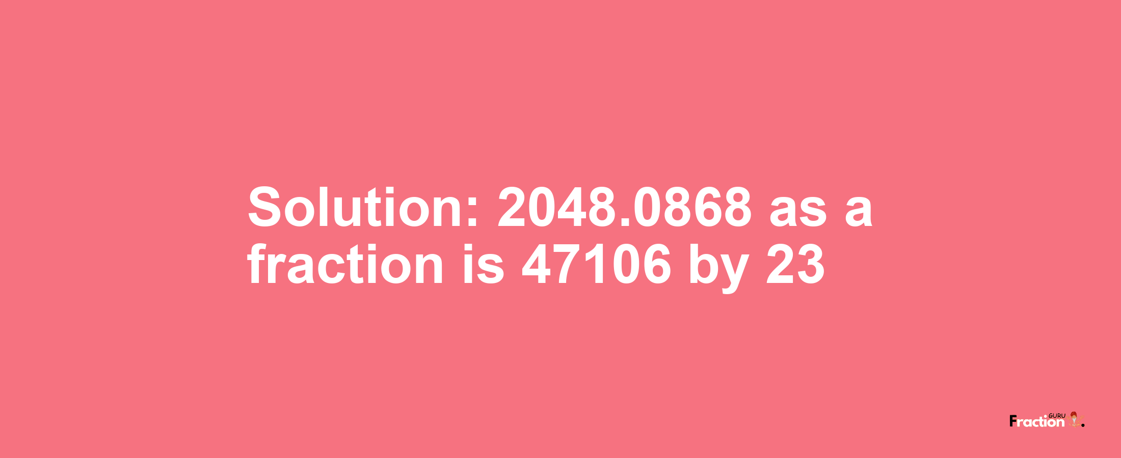 Solution:2048.0868 as a fraction is 47106/23